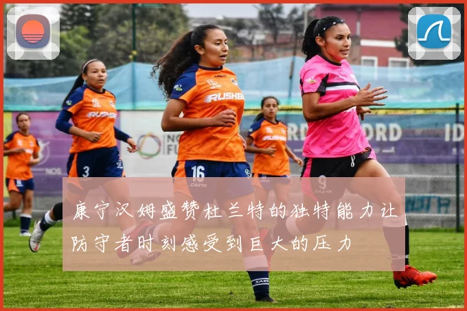 康宁汉姆盛赞杜兰特的独特能力让防守者时刻感受到巨大的压力