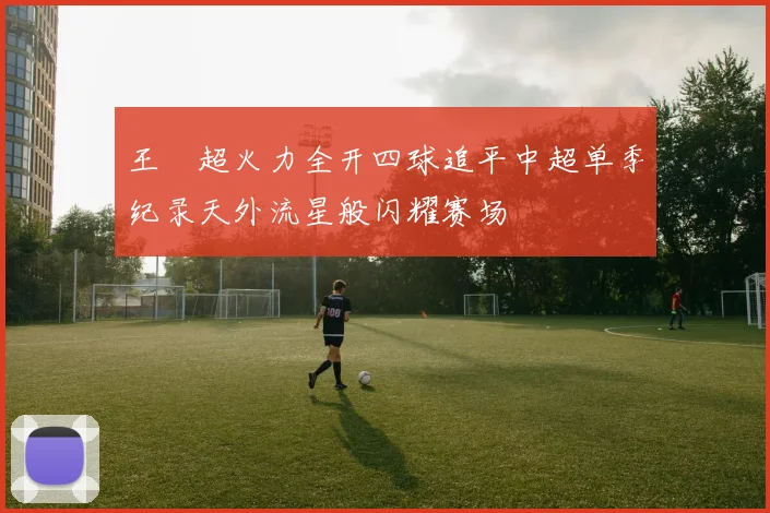 王燊超火力全开四球追平中超单季纪录天外流星般闪耀赛场