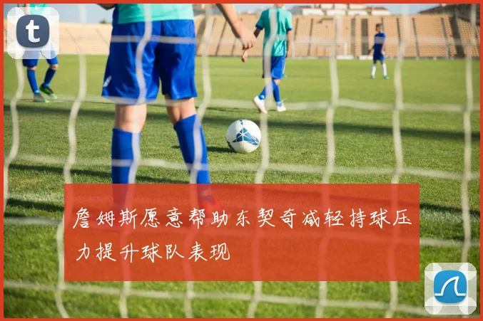 詹姆斯愿意帮助东契奇减轻持球压力提升球队表现