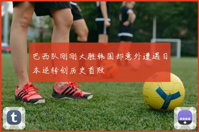 巴西队刚刚大胜韩国却意外遭遇日本逆转创历史首败