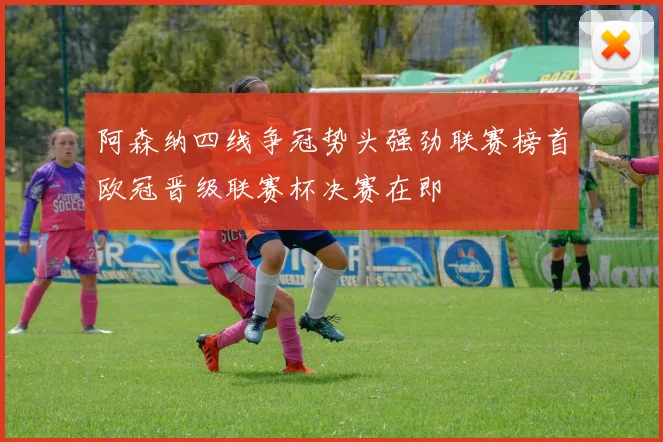 阿森纳四线争冠势头强劲联赛榜首欧冠晋级联赛杯决赛在即