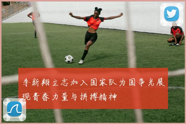 李新翔立志加入国家队为国争光展现青春力量与拼搏精神