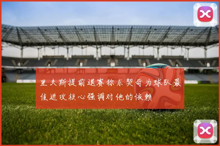里夫斯提前退赛称东契奇为球队最佳进攻核心强调对他的依赖