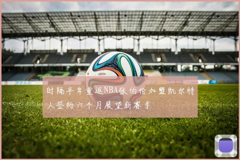 时隔半年重返NBA张伯伦加盟凯尔特人签约六个月展望新赛季
