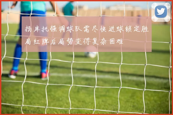 扬库托强调球队需尽快进球锁定胜局红牌后局势变得复杂困难