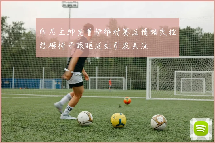 印尼主帅克鲁伊维特赛后情绪失控怒砸椅子眼眶泛红引发关注