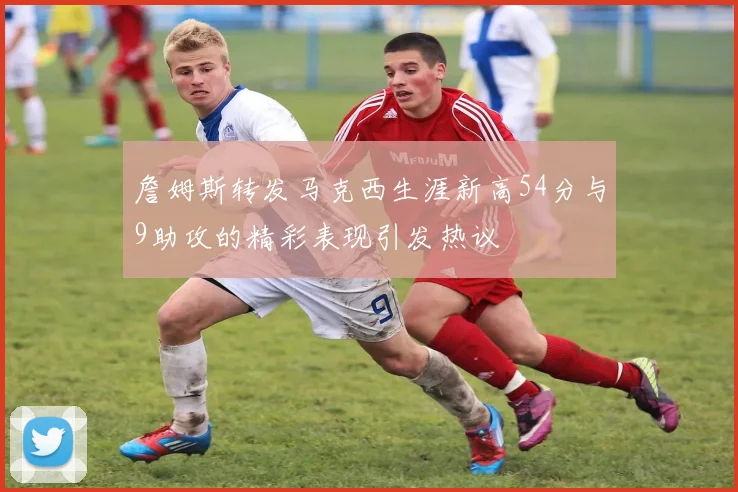 詹姆斯转发马克西生涯新高54分与9助攻的精彩表现引发热议