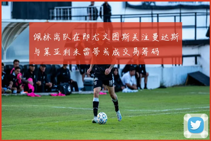 佩林离队在即尤文图斯关注曼达斯与莱亚利米雷蒂或成交易筹码