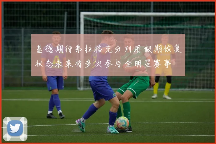 基德期待弗拉格充分利用假期恢复状态未来将多次参与全明星赛事
