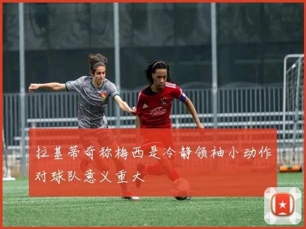 拉基蒂奇称梅西是冷静领袖小动作对球队意义重大