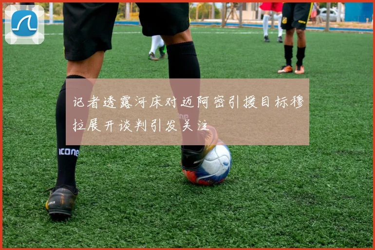 记者透露河床对迈阿密引援目标穆拉展开谈判引发关注