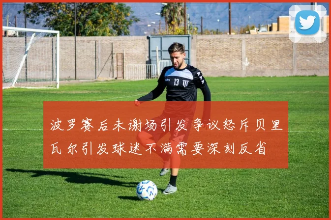 波罗赛后未谢场引发争议怒斥贝里瓦尔引发球迷不满需要深刻反省