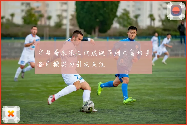 字母哥未来去向成谜马刺火箭均具备引援实力引发关注