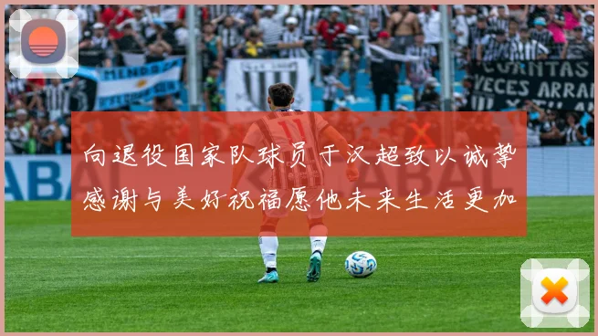 向退役国家队球员于汉超致以诚挚感谢与美好祝福愿他未来生活更加精彩