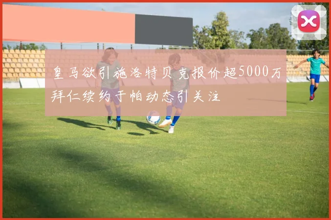 皇马欲引施洛特贝克报价超5000万拜仁续约于帕动态引关注