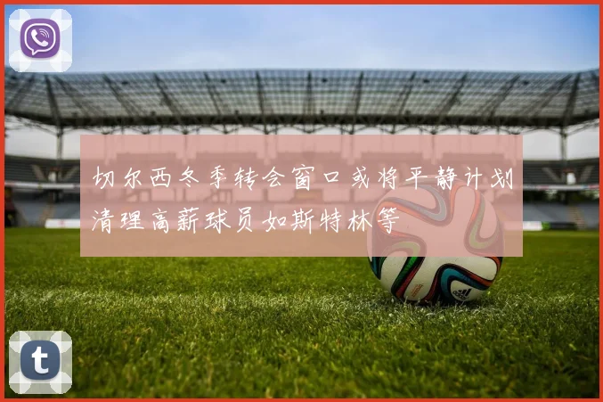 切尔西冬季转会窗口或将平静计划清理高薪球员如斯特林等