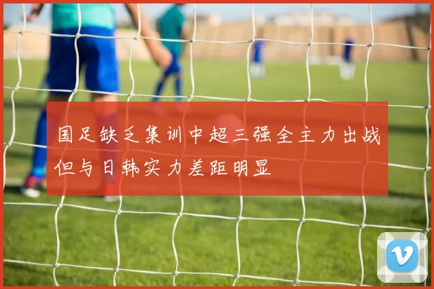 国足缺乏集训中超三强全主力出战但与日韩实力差距明显