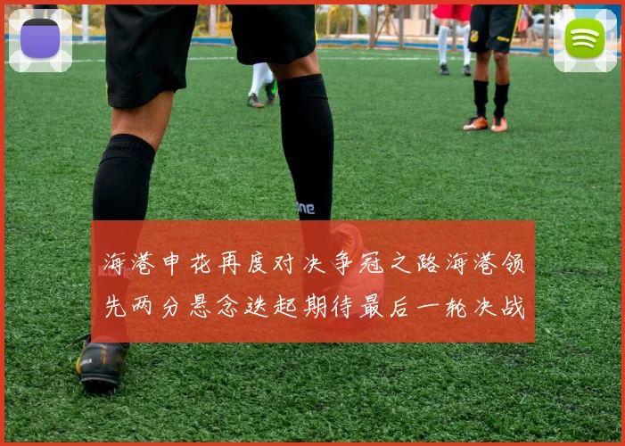 海港申花再度对决争冠之路海港领先两分悬念迭起期待最后一轮决战