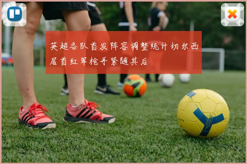 英超各队首发阵容调整统计切尔西居首红军枪手紧随其后