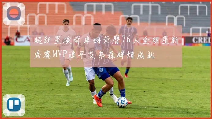 超新星埃奇库姆荣膺76人全明星新秀赛MVP追平艾弗森辉煌成就
