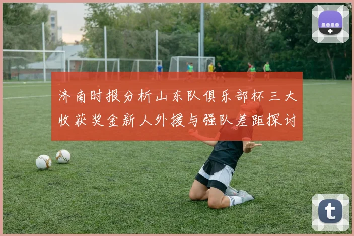 济南时报分析山东队俱乐部杯三大收获奖金新人外援与强队差距探讨