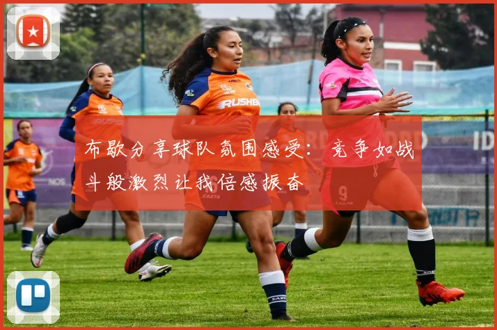 布歇分享球队氛围感受：竞争如战斗般激烈让我倍感振奋