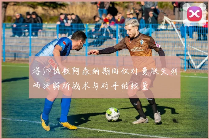 塔帅执教阿森纳期间仅对曼联失利两次解析战术与对手的较量