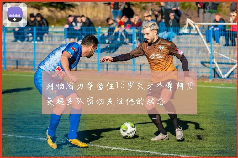 利物浦力争留住15岁天才乔希阿贝英超多队密切关注他的动态