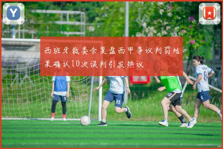 西班牙裁委会复盘西甲争议判罚结果确认10次误判引发热议
