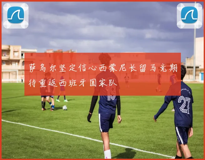 萨乌尔坚定信心西蒙尼长留马竞期待重返西班牙国家队
