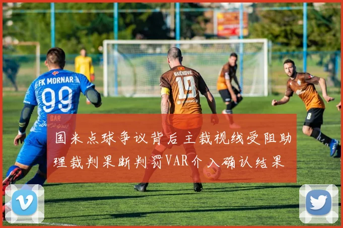 国米点球争议背后主裁视线受阻助理裁判果断判罚VAR介入确认结果