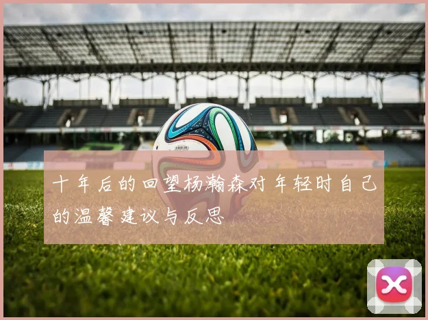 十年后的回望杨瀚森对年轻时自己的温馨建议与反思