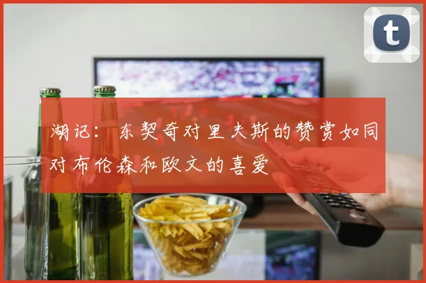 湖记：东契奇对里夫斯的赞赏如同对布伦森和欧文的喜爱