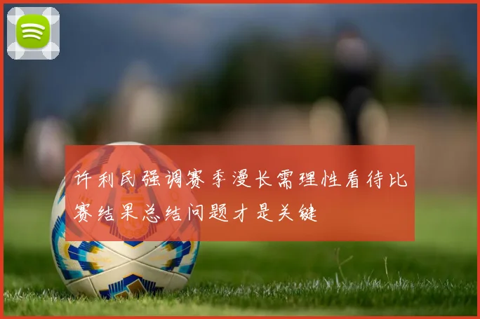 许利民强调赛季漫长需理性看待比赛结果总结问题才是关键