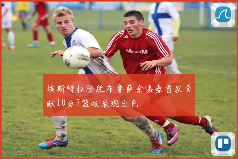 埃斯特拉险胜布鲁萨余嘉豪首发贡献10分7篮板表现出色