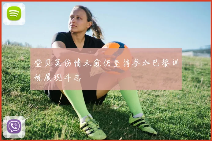 登贝莱伤情未愈仍坚持参加巴黎训练展现斗志