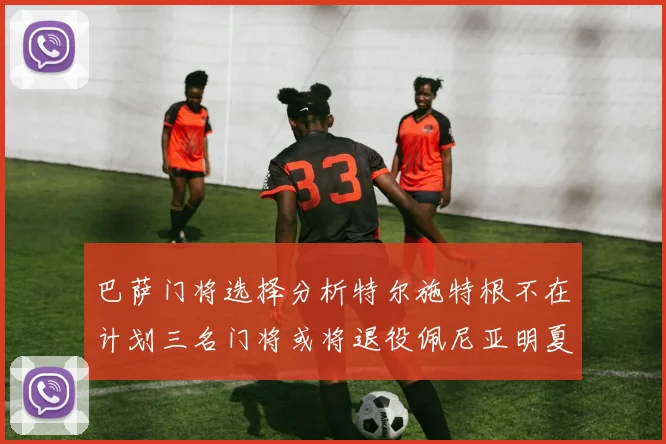 巴萨门将选择分析特尔施特根不在计划三名门将或将退役佩尼亚明夏回归展望