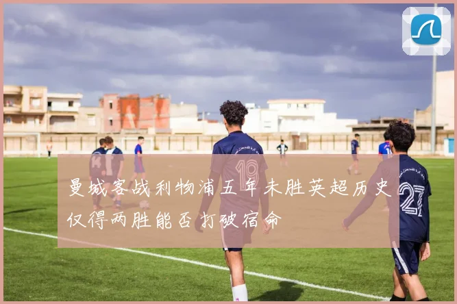 曼城客战利物浦五年未胜英超历史仅得两胜能否打破宿命