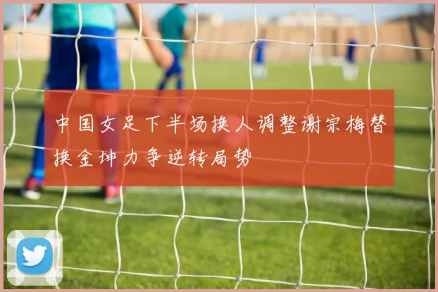 中国女足下半场换人调整谢宗梅替换金坤力争逆转局势